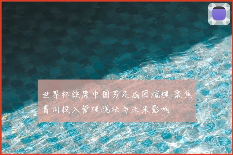 世界杯缺席中国男足成因梳理 聚焦青训投入管理现状与未来影响