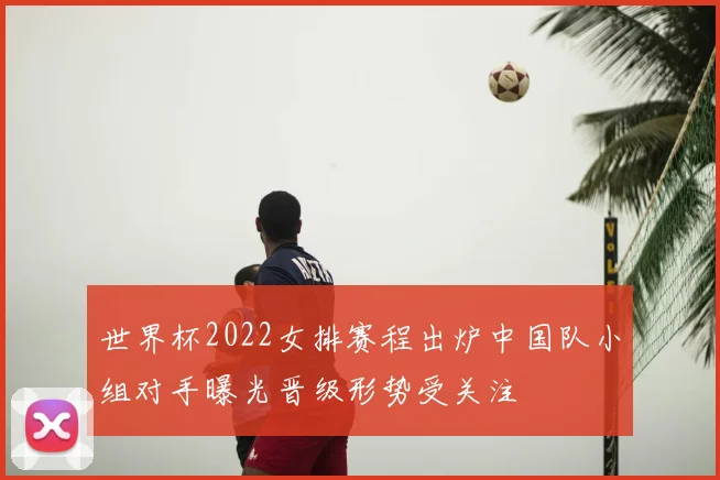 世界杯2022女排赛程出炉中国队小组对手曝光晋级形势受关注