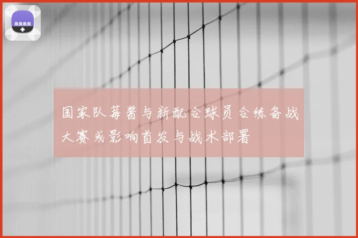 国家队莓酱与新配合球员合练备战大赛或影响首发与战术部署