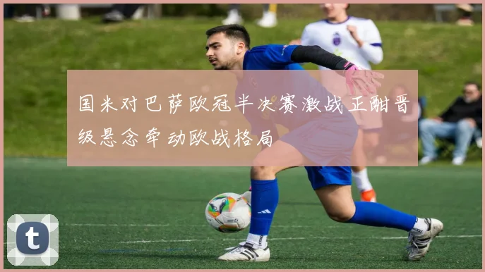 国米对巴萨欧冠半决赛激战正酣晋级悬念牵动欧战格局