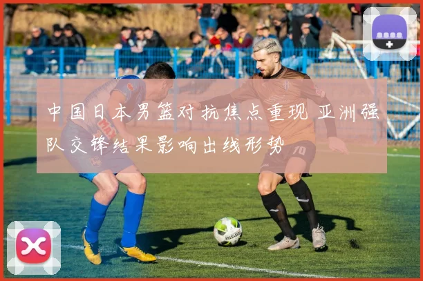 中国日本男篮对抗焦点重现 亚洲强队交锋结果影响出线形势