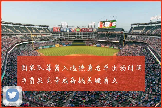 国家队莓酱入选热身名单出场时间与首发竞争成备战关键看点