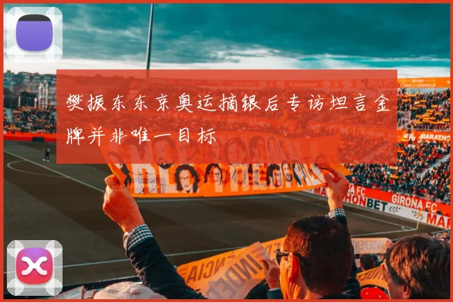 樊振东东京奥运摘银后专访坦言金牌并非唯一目标