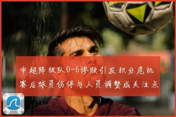 中超降级队0-6惨败引发积分危机 赛后球员伤停与人员调整成关注点
