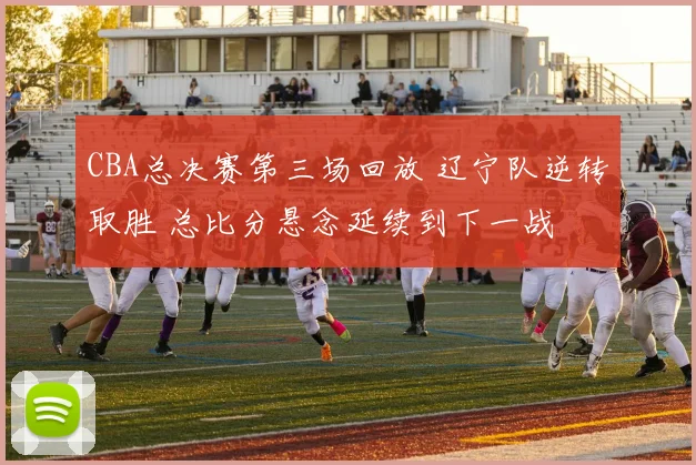 CBA总决赛第三场回放 辽宁队逆转取胜 总比分悬念延续到下一战