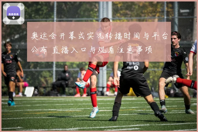 奥运会开幕式实况转播时间与平台公布 直播入口与观看注意事项