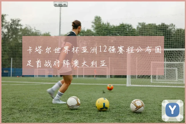 卡塔尔世界杯亚洲12强赛程公布国足首战对阵澳大利亚