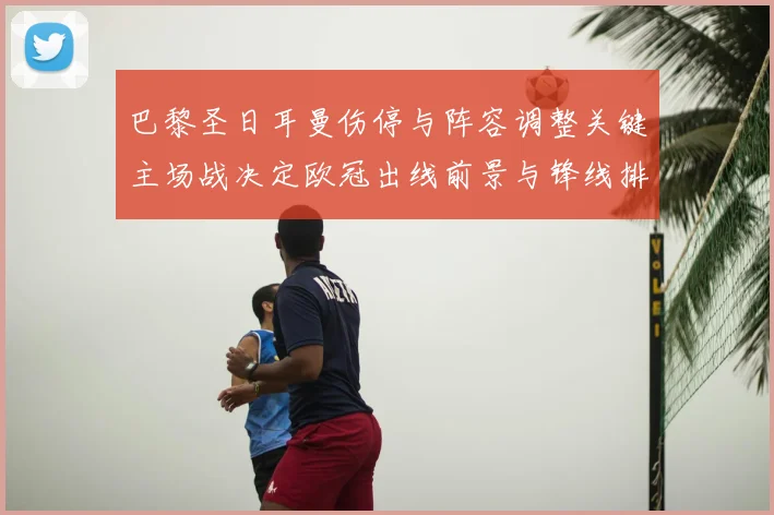 巴黎圣日耳曼伤停与阵容调整关键主场战决定欧冠出线前景与锋线排布