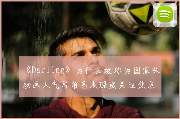 《Darling》为什么被称为国家队 动画人气与角色表现成关注焦点