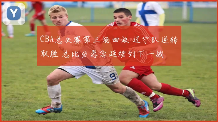 CBA总决赛第三场回放 辽宁队逆转取胜 总比分悬念延续到下一战