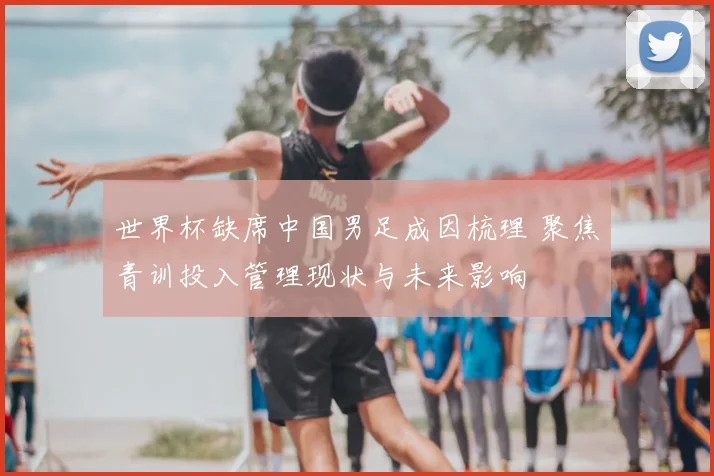 世界杯缺席中国男足成因梳理 聚焦青训投入管理现状与未来影响