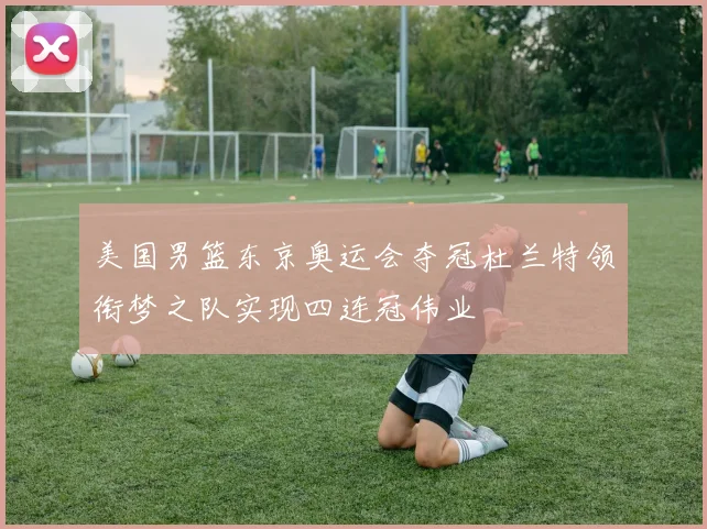 美国男篮东京奥运会夺冠杜兰特领衔梦之队实现四连冠伟业