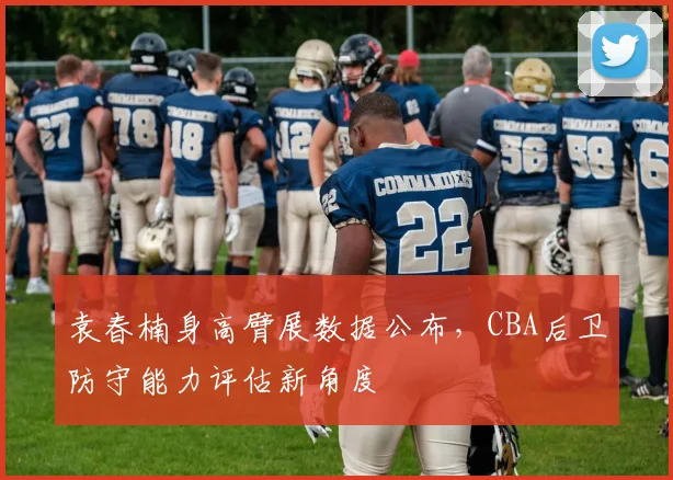 袁春楠身高臂展数据公布，CBA后卫防守能力评估新角度