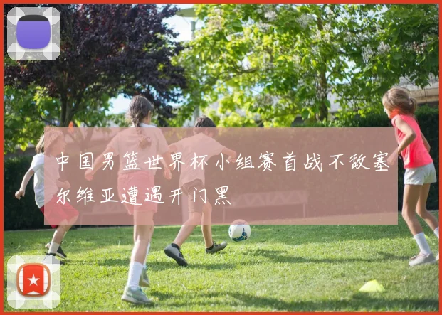 中国男篮世界杯小组赛首战不敌塞尔维亚遭遇开门黑