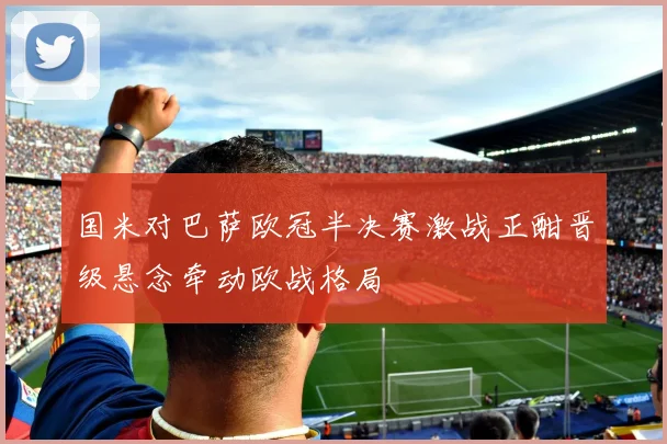 国米对巴萨欧冠半决赛激战正酣晋级悬念牵动欧战格局