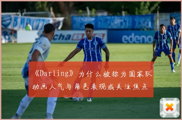 《Darling》为什么被称为国家队 动画人气与角色表现成关注焦点