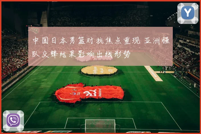 中国日本男篮对抗焦点重现 亚洲强队交锋结果影响出线形势