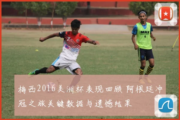 梅西2016美洲杯表现回顾 阿根廷冲冠之旅关键数据与遗憾结果