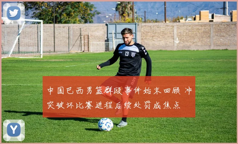 中国巴西男篮群殴事件始末回顾 冲突破坏比赛进程后续处罚成焦点