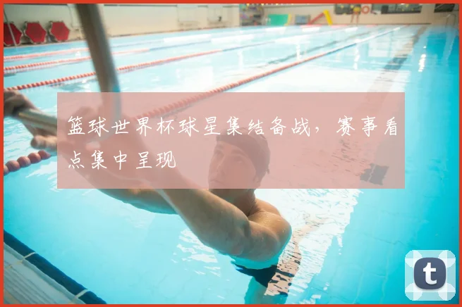 篮球世界杯球星集结备战，赛事看点集中呈现